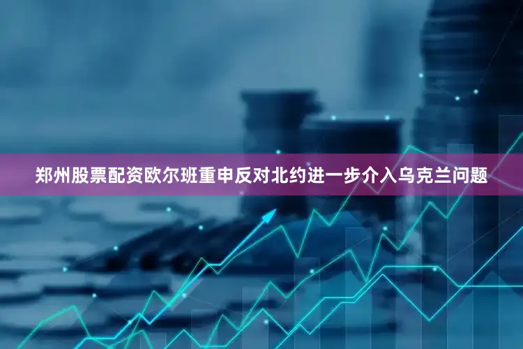 郑州股票配资欧尔班重申反对北约进一步介入乌克兰问题