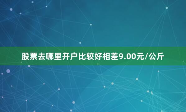 股票去哪里开户比较好相差9.00元/公斤