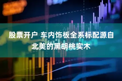 股票开户 车内饰板全系标配源自北美的黑胡桃实木